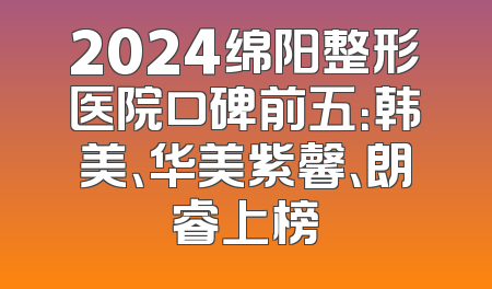 2024绵阳整形医院口碑前五：韩美、华美紫馨、朗睿上榜