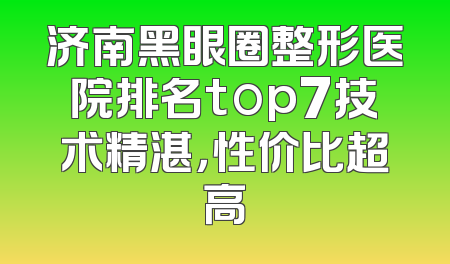济南黑眼圈整形医院排名top7技术精湛，性价比超高