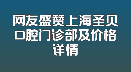 网友盛赞上海圣贝口腔门诊部及价格详情