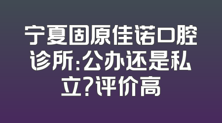 宁夏固原佳诺口腔诊所：公办还是私立？评价高