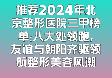 推荐2024年北京整形医院三甲榜单：八大处领跑，友谊与朝阳齐驱领航整形美容风潮