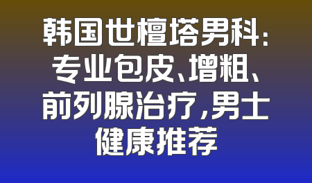 韩国世檀塔男科：专业包皮、增粗、前列腺治疗，男士健康推荐