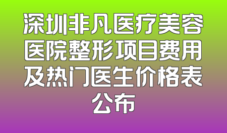 深圳非凡医疗美容医院整形项目费用及热门医生价格表公布