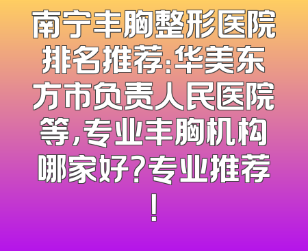 南宁丰胸整形医院排名推荐：华美东方市负责人民医院等，专业丰胸机构哪家好？专业推荐！