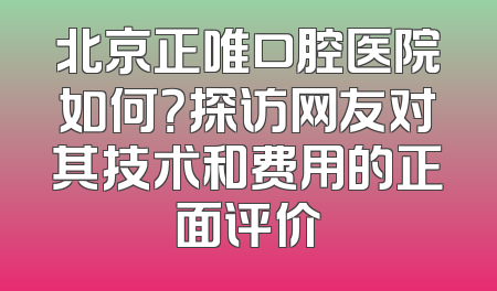 北京正唯口腔医院如何？探访网友对其技术和费用的正面评价