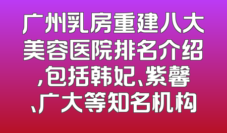 广州乳房重建八大美容医院排名介绍，包括韩妃、紫馨、广大等知名机构