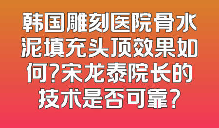 韩国雕刻医院骨水泥填充头顶效果如何？宋龙泰院长的技术是否可靠？