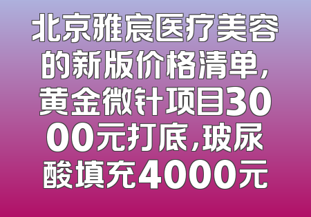 北京雅宸医疗美容的新版价格清单，黄金微针项目3000元打底，玻尿酸填充4000元