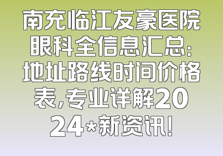 南充临江友豪医院眼科全信息汇总：地址路线时间价格表，专业详解2024*新资讯！