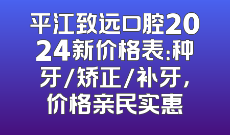平江致远口腔2024新价格表：种牙/矫正/补牙，价格亲民实惠