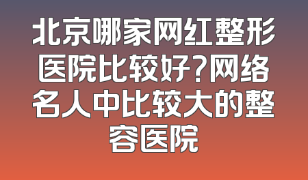 北京哪家网红整形医院比较好？网络名人中比较大的整容医院