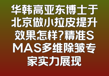 华韩高亚东博士于北京做小拉皮提升效果怎样？精准SMAS多维除皱专家实力展现