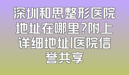 深圳和思整形医院地址在哪里？附上详细地址|医院信誉共享