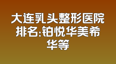 大连乳头整形医院排名：铂悦华美希华等