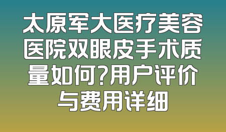 太原军大医疗美容医院双眼皮手术质量如何？用户评价与费用详细
