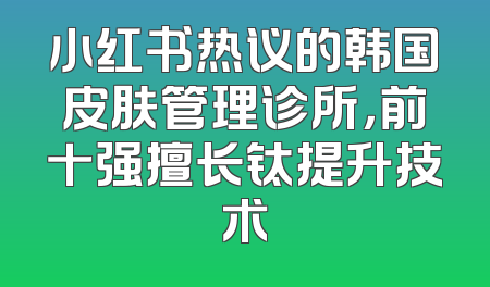 小红书热议的韩国皮肤管理诊所，前十强擅长钛提升技术