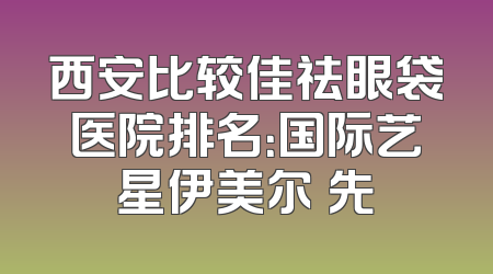 西安比较佳祛眼袋医院排名：国际艺星伊美尔領先