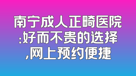 南宁成人正畸医院：好而不贵的选择，网上预约便捷