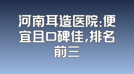 河南耳造医院：便宜且口碑佳，排名前三