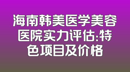 海南韩美医学美容医院实力评估：特色项目及价格