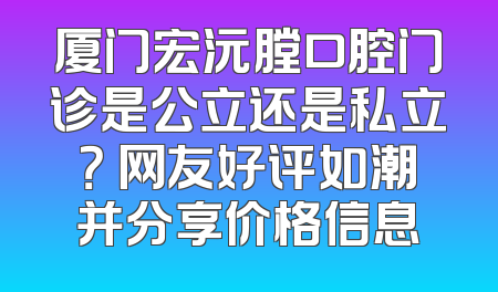 厦门宏沅膛口腔门诊是公立还是私立？ 网友好评如潮并分享价格信息