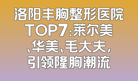 洛阳丰胸整形医院TOP7：莱尔美、华美、毛大夫，引领隆胸潮流