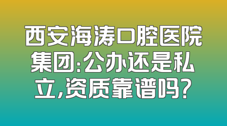 西安海涛口腔医院集团：公办还是私立，资质靠谱吗？