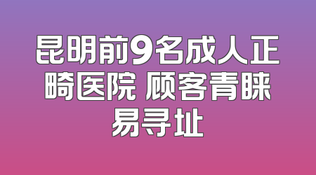 昆明前9名成人正畸医院 顾客青睐易寻址