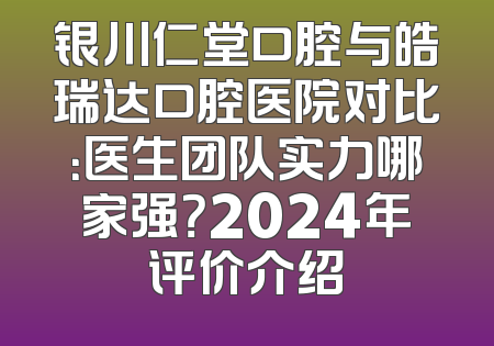 银川仁堂口腔与皓瑞达口腔医院对比：医生团队实力哪家强？2024年评价介绍