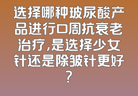 选择哪种玻尿酸产品进行口周抗衰老治疗，是选择少女针还是除皱针更好？