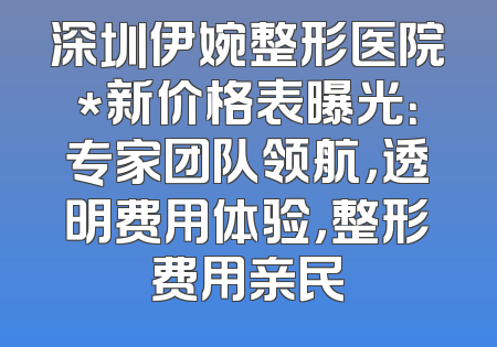 深圳伊婉整形医院*新价格表曝光：专家团队领航，透明费用体验，整形费用亲民
