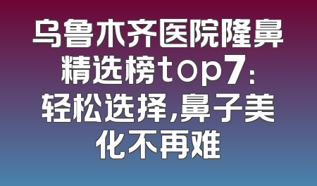 乌鲁木齐医院隆鼻精选榜top7：轻松选择，鼻子美化不再难