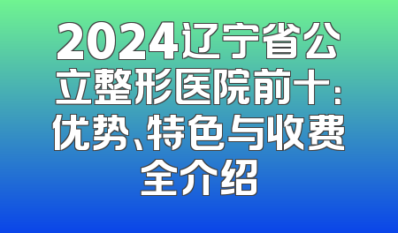 2024辽宁省公立整形医院前十：优势、特色与收费全介绍