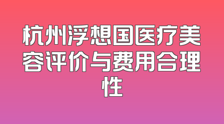 杭州浮想国医疗美容评价与费用合理性