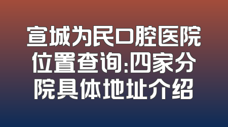 宣城为民口腔医院位置查询：四家分院具体地址介绍