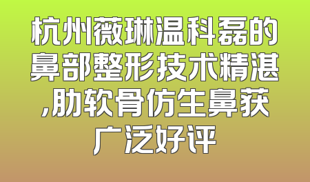 杭州薇琳温科磊的鼻部整形技术精湛，肋软骨仿生鼻获广泛好评