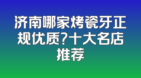 济南哪家烤瓷牙正规优质？十大名店推荐