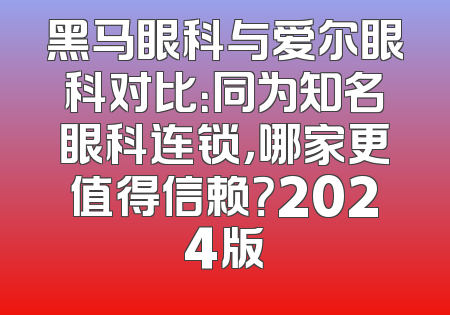 黑马眼科与爱尔眼科对比：同为知名眼科连锁，哪家更值得信赖？2024版