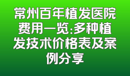 常州百年植发医院费用一览：多种植发技术价格表及案例分享