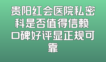 贵阳红会医院私密科是否值得信赖 口碑好评显正规可靠