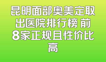 昆明面部奥美定取出医院排行榜 前8家正规且性价比高