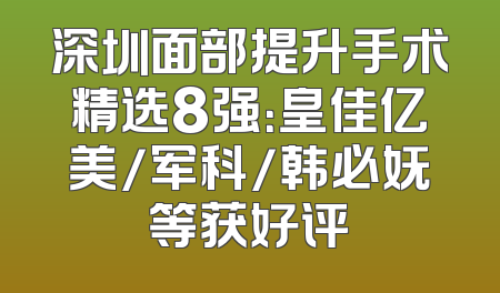 深圳面部提升手术精选8强：皇佳亿美/军科/韩必妩等获好评