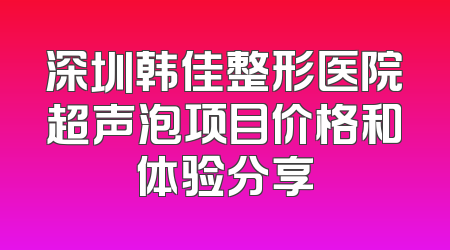 深圳韩佳整形医院超声泡项目价格和体验分享
