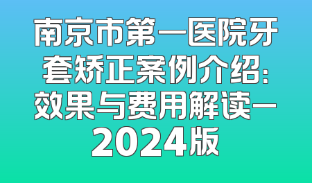 南京市第一医院牙套矫正案例介绍：效果与费用解读_2024版