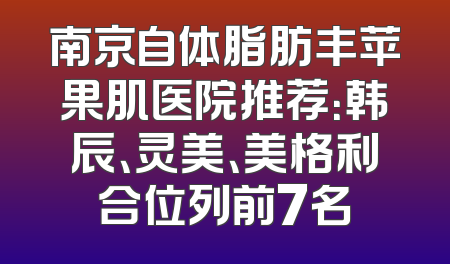 南京自体脂肪丰苹果肌医院推荐：韩辰、灵美、美格利合位列前7名