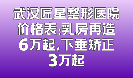 武汉匠星整形医院价格表：乳房再造6万起，下垂矫正3万起