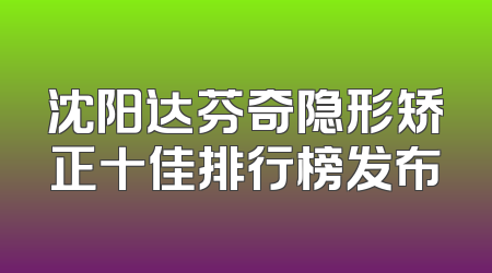 沈阳达芬奇隐形矫正十佳排行榜发布