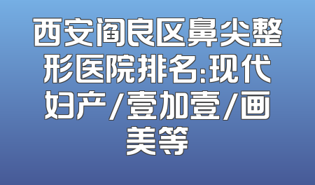 西安阎良区鼻尖整形医院排名：现代妇产/壹加壹/画美等