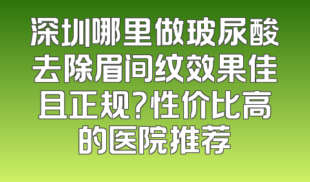 深圳哪里做玻尿酸去除眉间纹效果佳且正规？性价比高的医院推荐