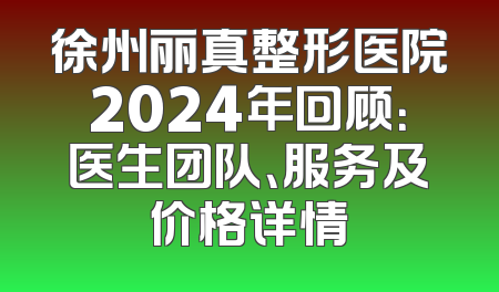 徐州丽真整形医院2024年回顾：医生团队、服务及价格详情